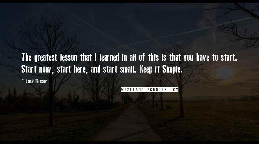 Jack Dorsey quotes: The greatest lesson that I learned in all of this is that you have to start. Start now, start here, and start small. Keep it Simple.