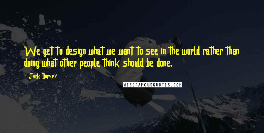 Jack Dorsey quotes: We get to design what we want to see in the world rather than doing what other people think should be done.