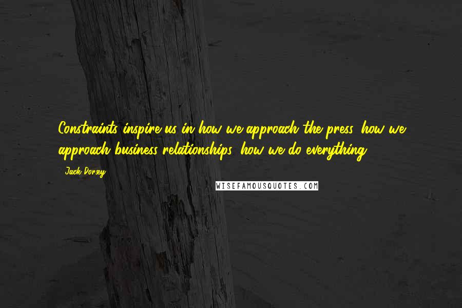 Jack Dorsey quotes: Constraints inspire us in how we approach the press, how we approach business relationships, how we do everything. Jack Dorsey quotes: Constraints inspire us in how we approach the press, how we approach business relationships, how we do everything.