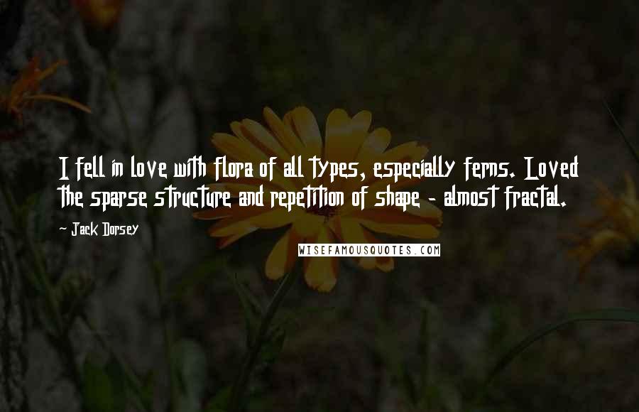 Jack Dorsey quotes: I fell in love with flora of all types, especially ferns. Loved the sparse structure and repetition of shape - almost fractal. Jack Dorsey quotes: I fell in love with flora of all types, especially ferns. Loved the sparse structure and repetition of shape - almost fractal.