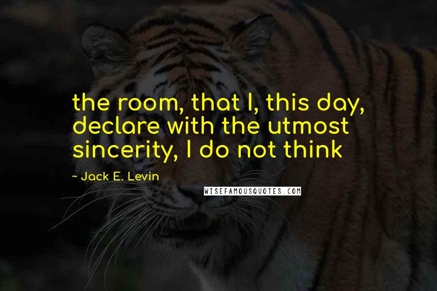 Jack E. Levin quotes: the room, that I, this day, declare with the utmost sincerity, I do not think