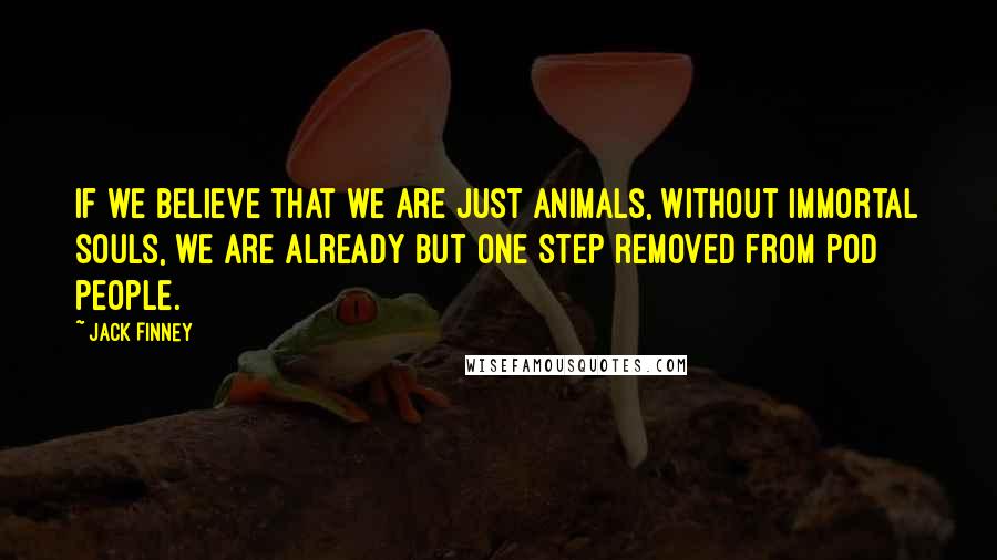 Jack Finney quotes: If we believe that we are just animals, without immortal souls, we are already but one step removed from pod people.