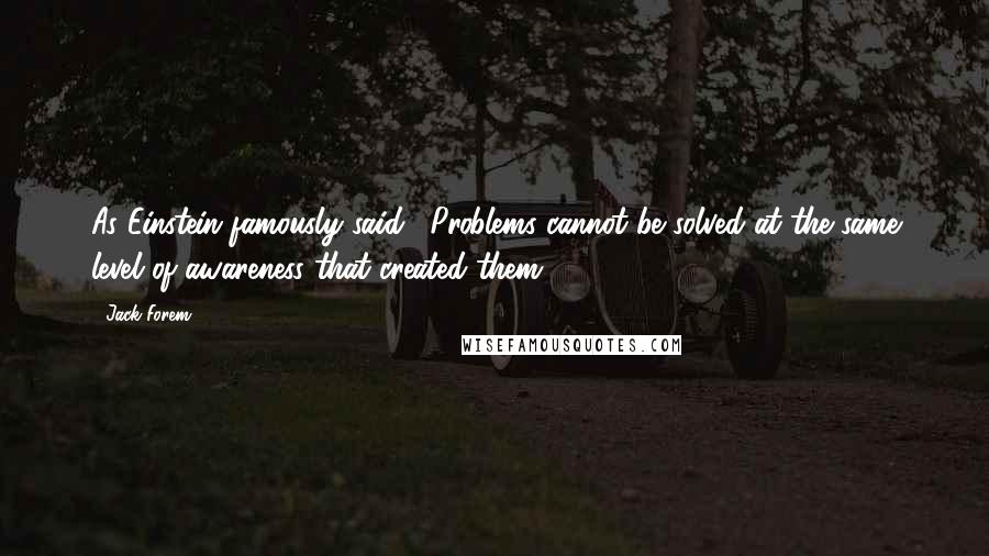 Jack Forem quotes: As Einstein famously said, "Problems cannot be solved at the same level of awareness that created them.