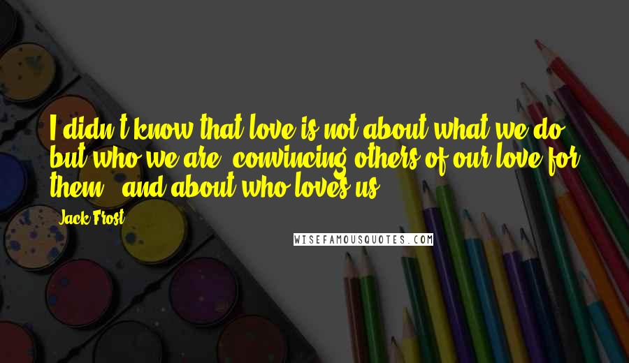 Jack Frost quotes: I didn't know that love is not about what we do, but who we are, convincing others of our love for them...and about who loves us.