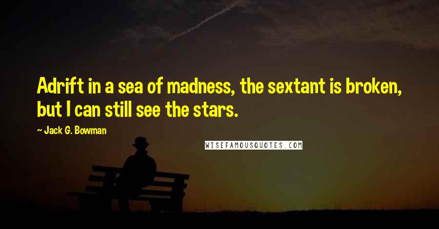Jack G. Bowman quotes: Adrift in a sea of madness, the sextant is broken, but I can still see the stars.