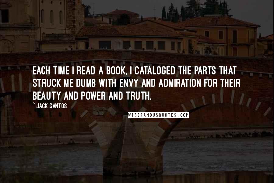 Jack Gantos quotes: Each time I read a book, I cataloged the parts that struck me dumb with envy and admiration for their beauty and power and truth.