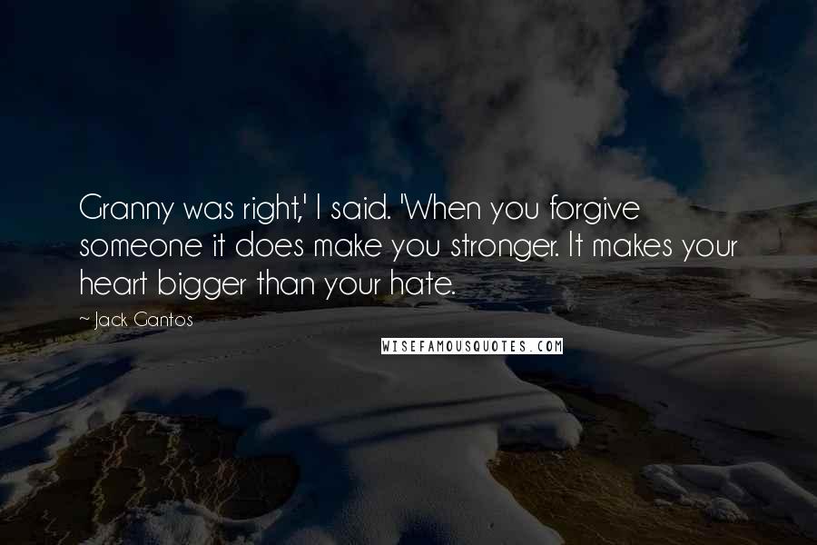 Jack Gantos quotes: Granny was right,' I said. 'When you forgive someone it does make you stronger. It makes your heart bigger than your hate.