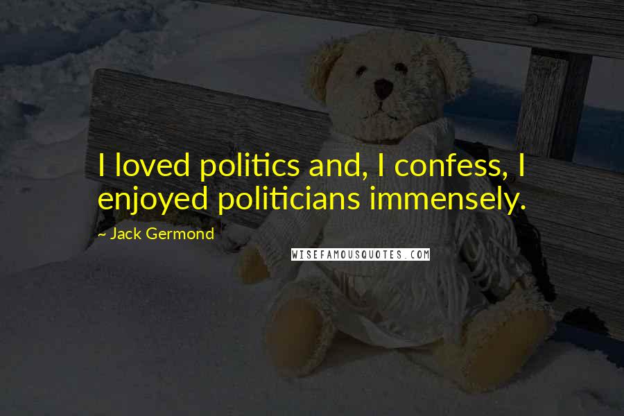 Jack Germond quotes: I loved politics and, I confess, I enjoyed politicians immensely. Jack Germond quotes: I loved politics and, I confess, I enjoyed politicians immensely.