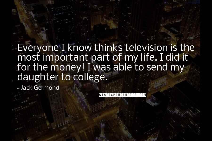 Jack Germond quotes: Everyone I know thinks television is the most important part of my life. I did it for the money! I was able to send my daughter to college. Jack Germond quotes: Everyone I know thinks television is the most important part of my life. I did it for the money! I was able to send my daughter to college.