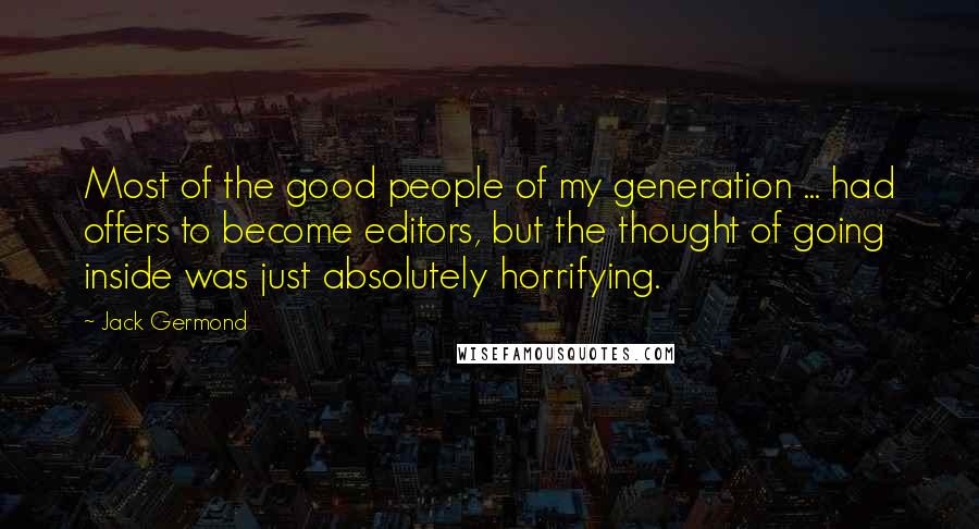 Jack Germond quotes: Most of the good people of my generation ... had offers to become editors, but the thought of going inside was just absolutely horrifying. Jack Germond quotes: Most of the good people of my generation ... had offers to become editors, but the thought of going inside was just absolutely horrifying.