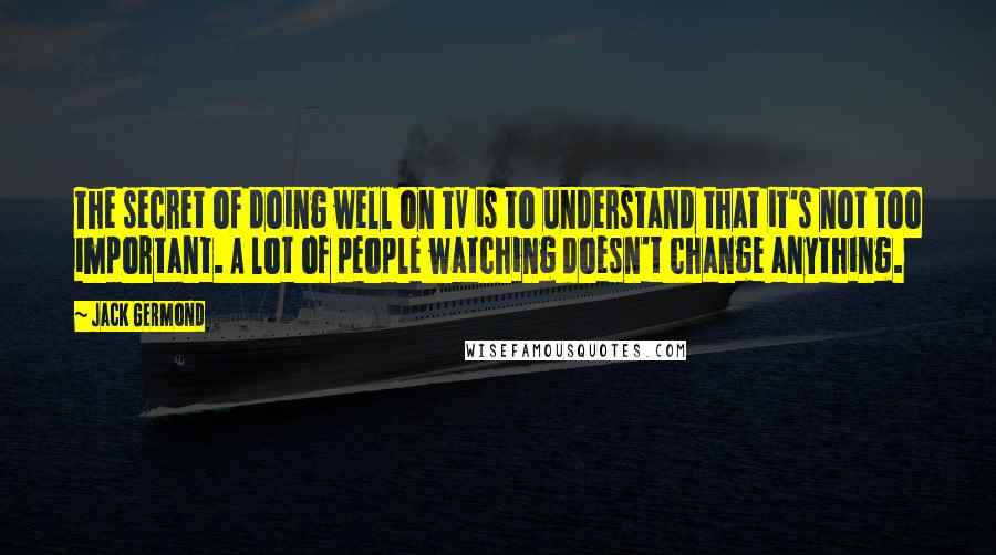 Jack Germond quotes: The secret of doing well on TV is to understand that it's not too important. A lot of people watching doesn't change anything.