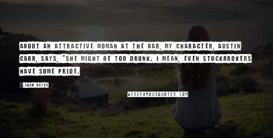 Jack Getze quotes: About an attractive woman at the bar, my character, Austin Carr, says, "She might be too drunk. I mean, even stockbrokers have some pride. Jack Getze quotes: About an attractive woman at the bar, my character, Austin Carr, says, "She might be too drunk. I mean, even stockbrokers have some pride.
