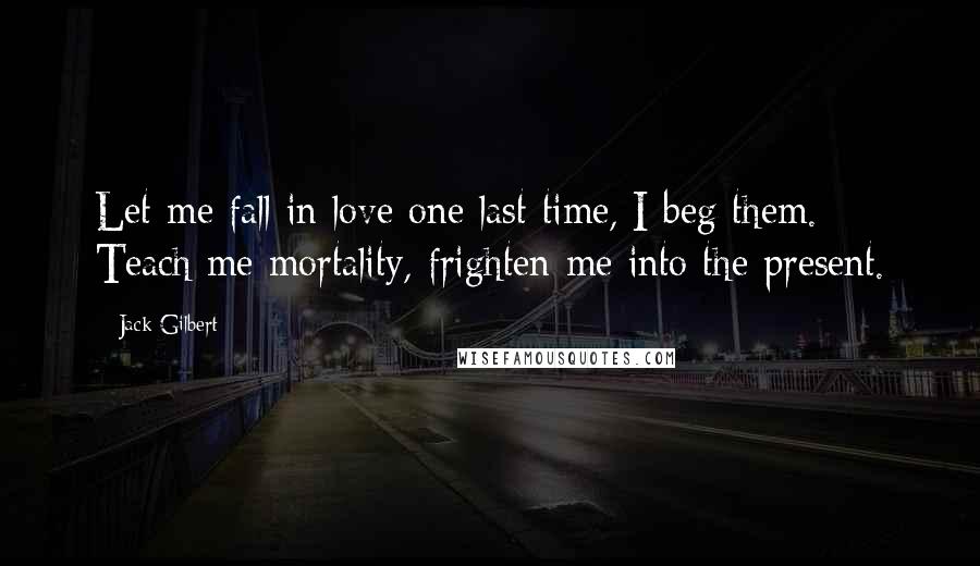 Jack Gilbert quotes: Let me fall in love one last time, I beg them. Teach me mortality, frighten me into the present.
