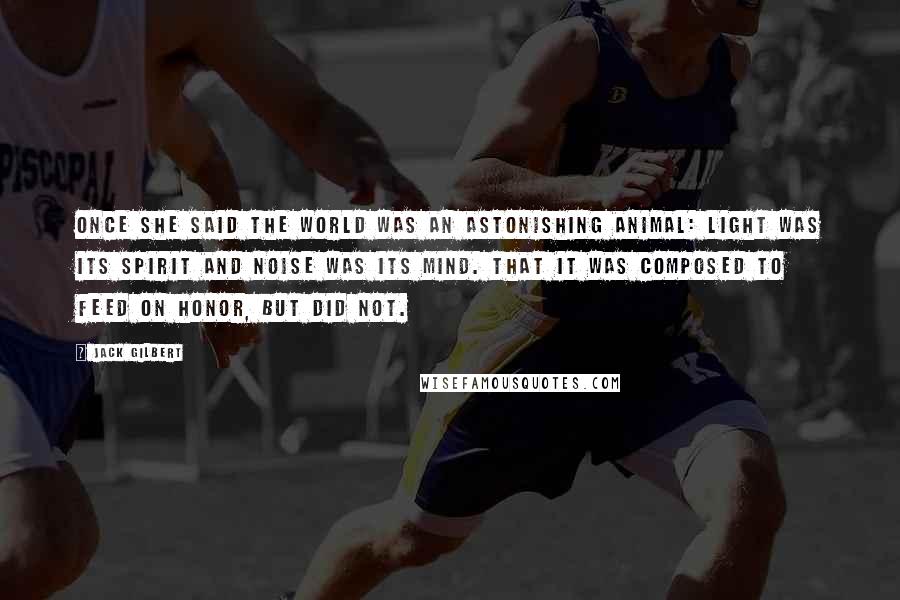 Jack Gilbert quotes: Once she said the world was an astonishing animal: light was its spirit and noise was its mind. That it was composed to feed on honor, but did not.