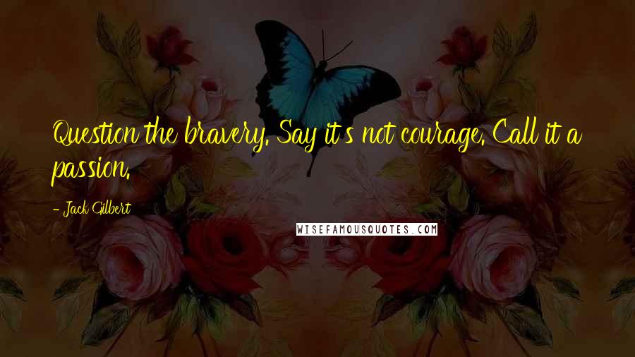 Jack Gilbert quotes: Question the bravery. Say it's not courage. Call it a passion.