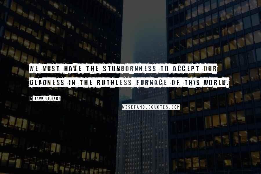 Jack Gilbert quotes: We must have the stubbornness to accept our gladness in the ruthless furnace of this world.