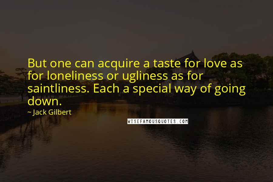 Jack Gilbert quotes: But one can acquire a taste for love as for loneliness or ugliness as for saintliness. Each a special way of going down.