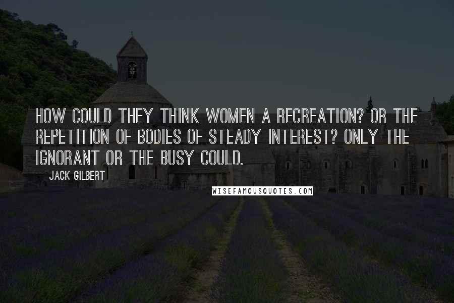 Jack Gilbert quotes: How could they think women a recreation? Or the repetition of bodies of steady interest? Only the ignorant or the busy could.