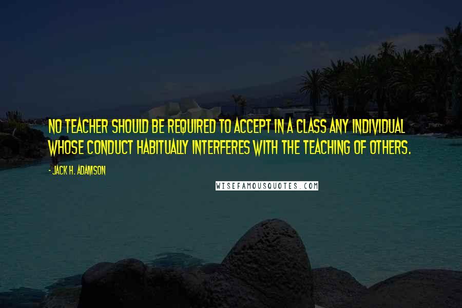 Jack H. Adamson quotes: No teacher should be required to accept in a class any individual whose conduct habitually interferes with the teaching of others. Jack H. Adamson quotes: No teacher should be required to accept in a class any individual whose conduct habitually interferes with the teaching of others.