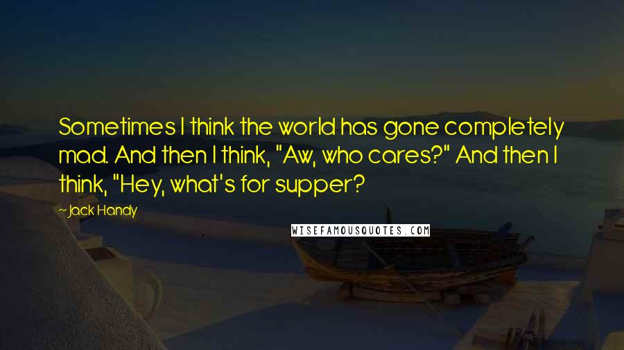 Jack Handy quotes: Sometimes I think the world has gone completely mad. And then I think, "Aw, who cares?" And then I think, "Hey, what's for supper?