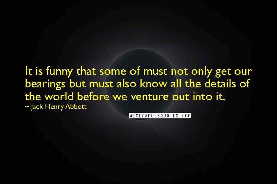 Jack Henry Abbott quotes: It is funny that some of must not only get our bearings but must also know all the details of the world before we venture out into it.
