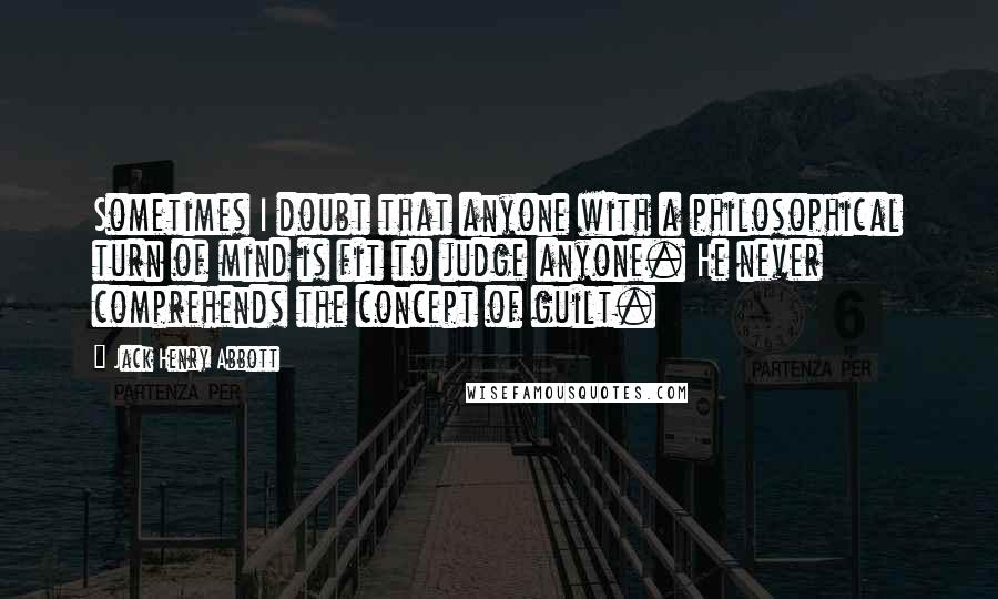 Jack Henry Abbott quotes: Sometimes I doubt that anyone with a philosophical turn of mind is fit to judge anyone. He never comprehends the concept of guilt.