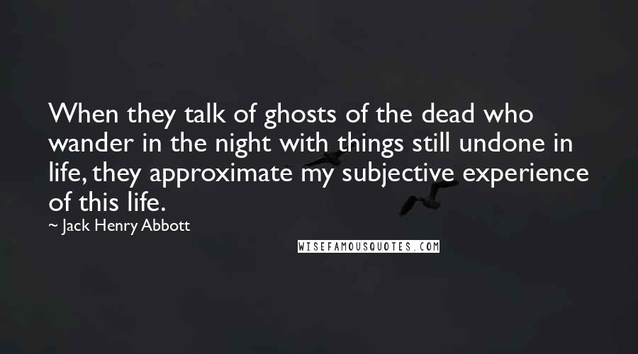 Jack Henry Abbott quotes: When they talk of ghosts of the dead who wander in the night with things still undone in life, they approximate my subjective experience of this life.