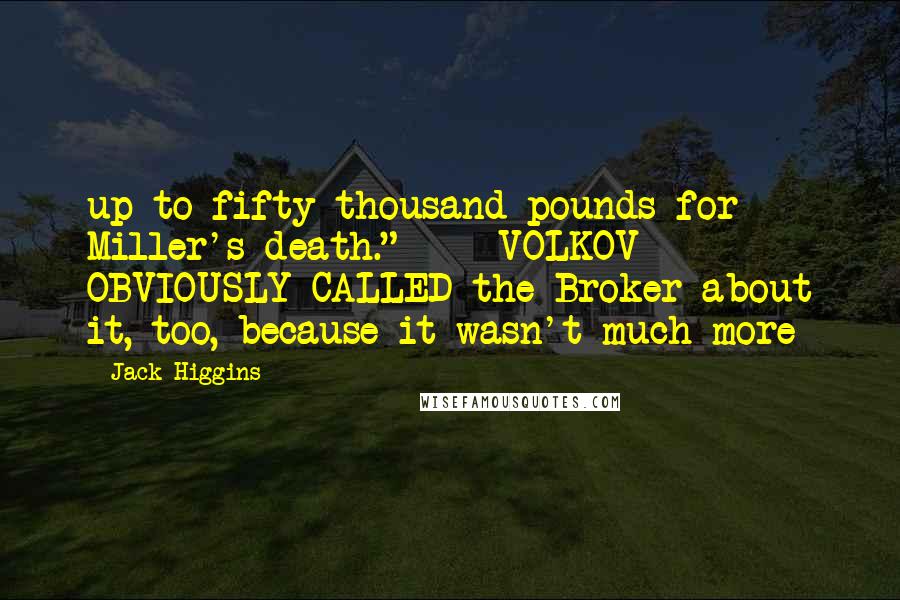 Jack Higgins quotes: up to fifty thousand pounds for Miller's death." VOLKOV OBVIOUSLY CALLED the Broker about it, too, because it wasn't much more Jack Higgins quotes: up to fifty thousand pounds for Miller's death." VOLKOV OBVIOUSLY CALLED the Broker about it, too, because it wasn't much more