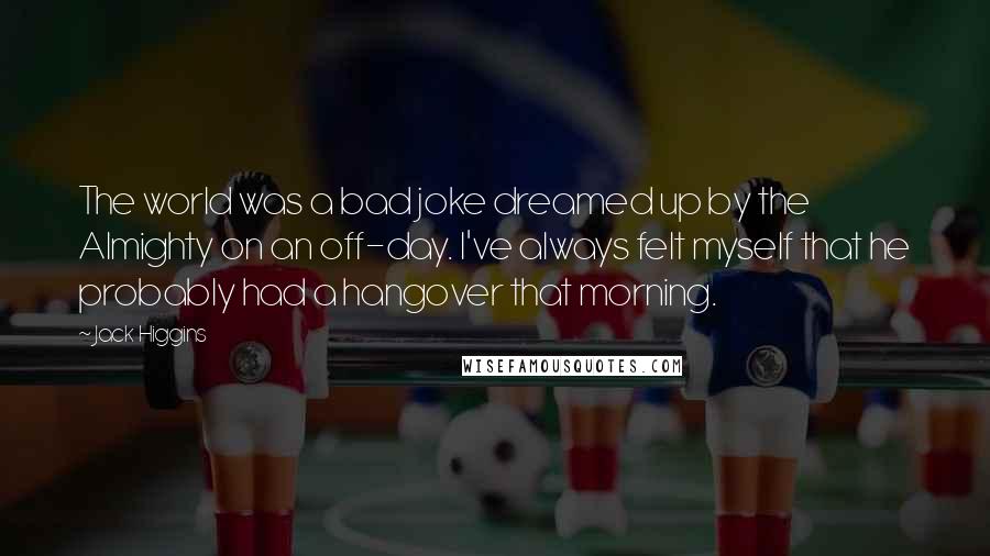 Jack Higgins quotes: The world was a bad joke dreamed up by the Almighty on an off-day. I've always felt myself that he probably had a hangover that morning. Jack Higgins quotes: The world was a bad joke dreamed up by the Almighty on an off-day. I've always felt myself that he probably had a hangover that morning.