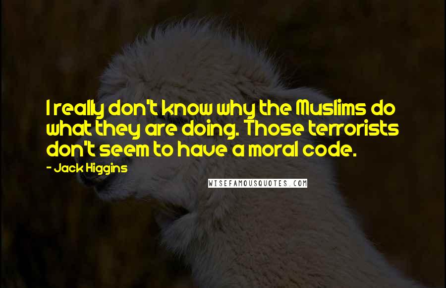 Jack Higgins quotes: I really don't know why the Muslims do what they are doing. Those terrorists don't seem to have a moral code. Jack Higgins quotes: I really don't know why the Muslims do what they are doing. Those terrorists don't seem to have a moral code.