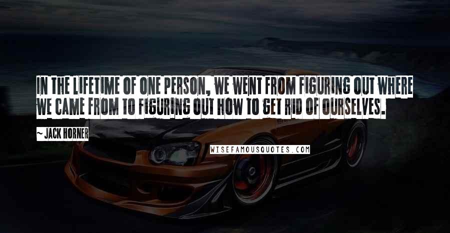 Jack Horner quotes: In the lifetime of one person, we went from figuring out where we came from to figuring out how to get rid of ourselves.