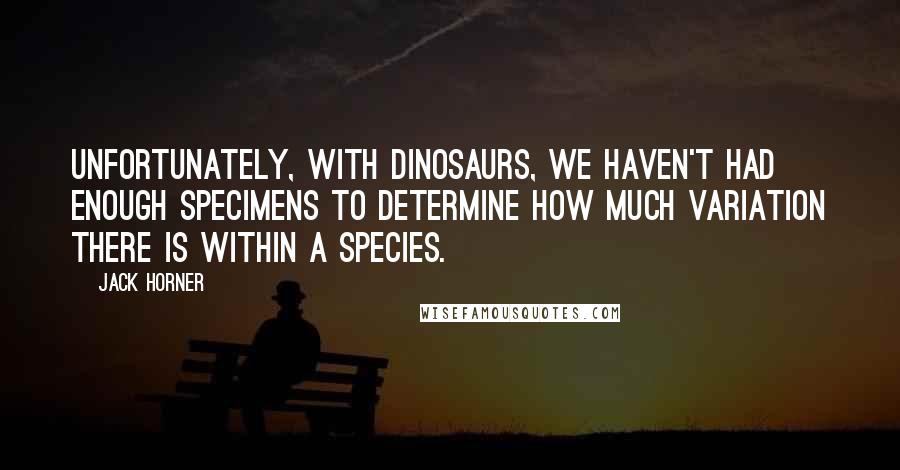 Jack Horner quotes: Unfortunately, with dinosaurs, we haven't had enough specimens to determine how much variation there is within a species.