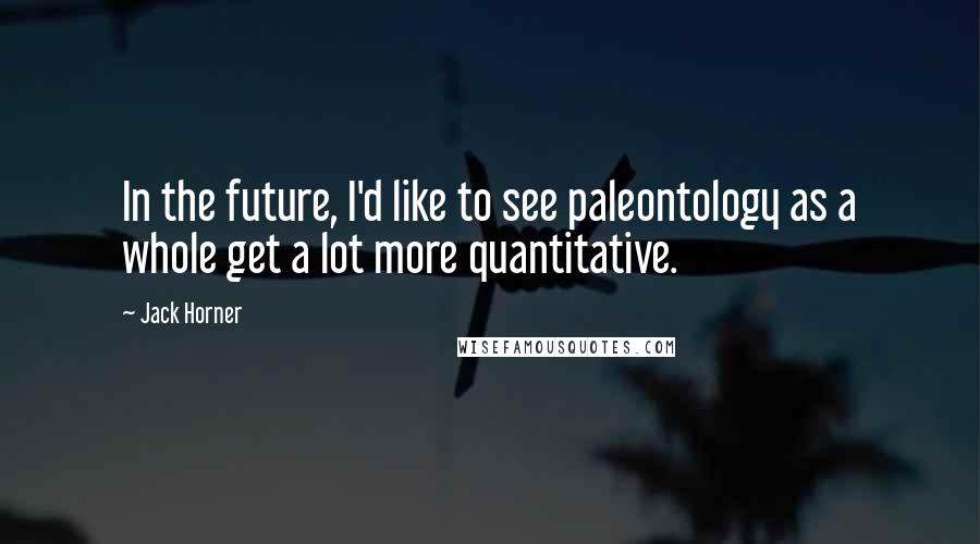 Jack Horner quotes: In the future, I'd like to see paleontology as a whole get a lot more quantitative.