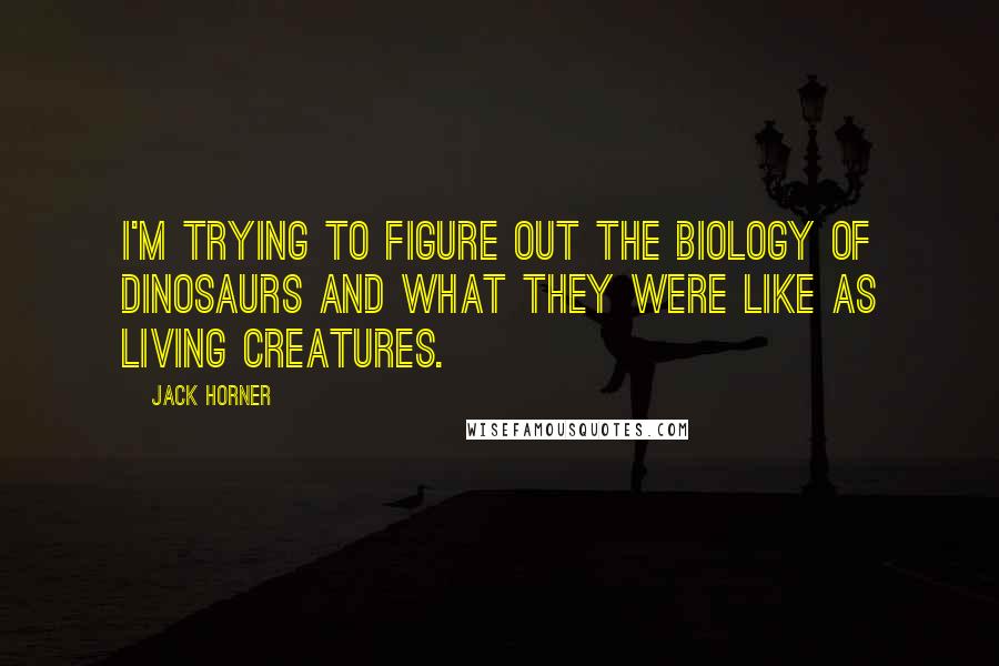 Jack Horner quotes: I'm trying to figure out the biology of dinosaurs and what they were like as living creatures.