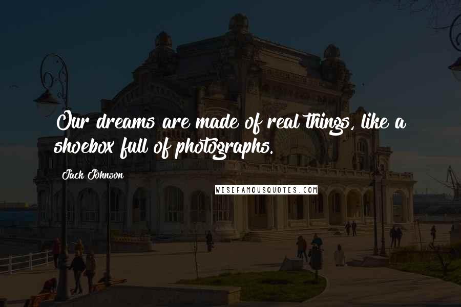 Jack Johnson quotes: Our dreams are made of real things, like a shoebox full of photographs.