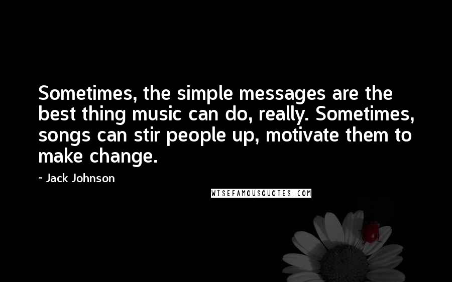 Jack Johnson quotes: Sometimes, the simple messages are the best thing music can do, really. Sometimes, songs can stir people up, motivate them to make change.