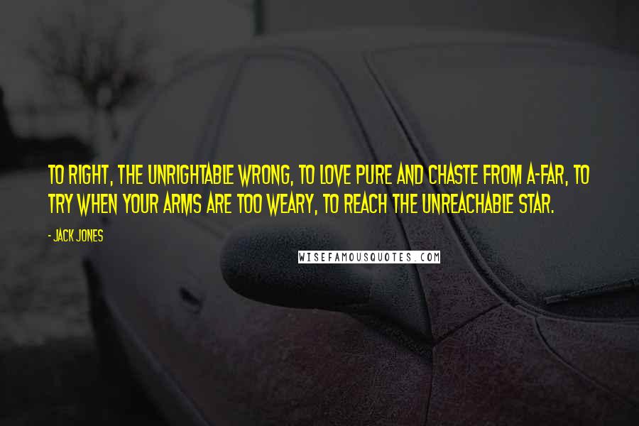 Jack Jones quotes: To right, the unrightable wrong, to love pure and chaste from a-far, to try when your arms are too weary, to reach the unreachable star. Jack Jones quotes: To right, the unrightable wrong, to love pure and chaste from a-far, to try when your arms are too weary, to reach the unreachable star.