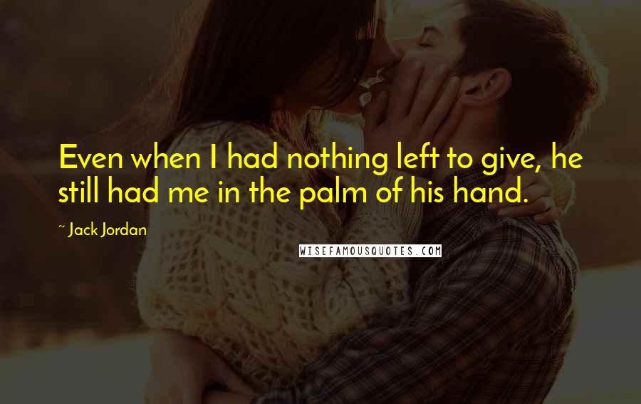 Jack Jordan quotes: Even when I had nothing left to give, he still had me in the palm of his hand.