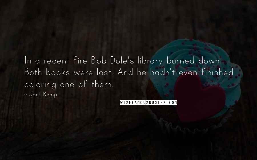 Jack Kemp quotes: In a recent fire Bob Dole's library burned down. Both books were lost. And he hadn't even finished coloring one of them.