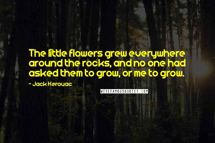 Jack Kerouac quotes: The little flowers grew everywhere around the rocks, and no one had asked them to grow, or me to grow.