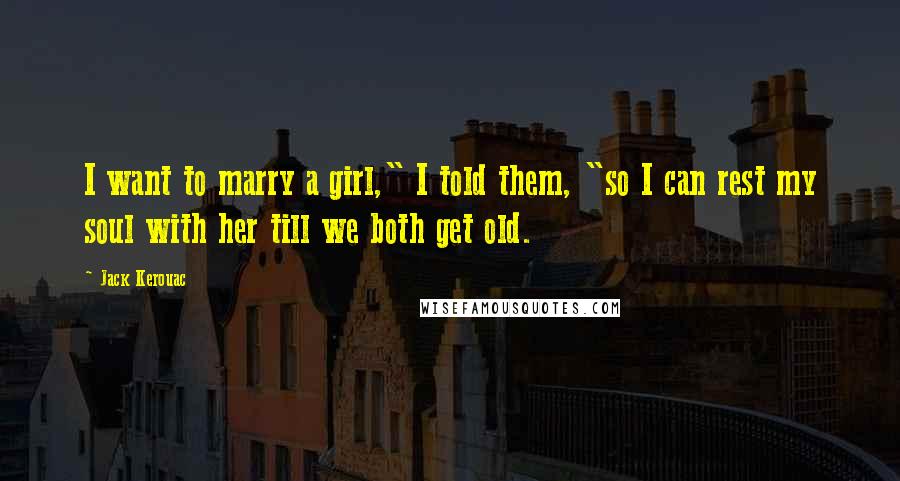 Jack Kerouac quotes: I want to marry a girl," I told them, "so I can rest my soul with her till we both get old.