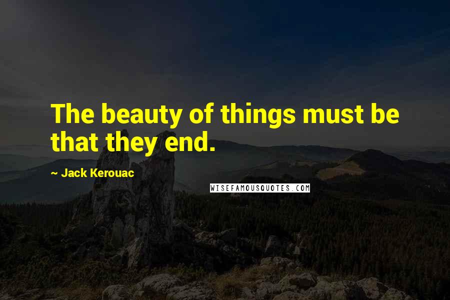 Jack Kerouac quotes: The beauty of things must be that they end.