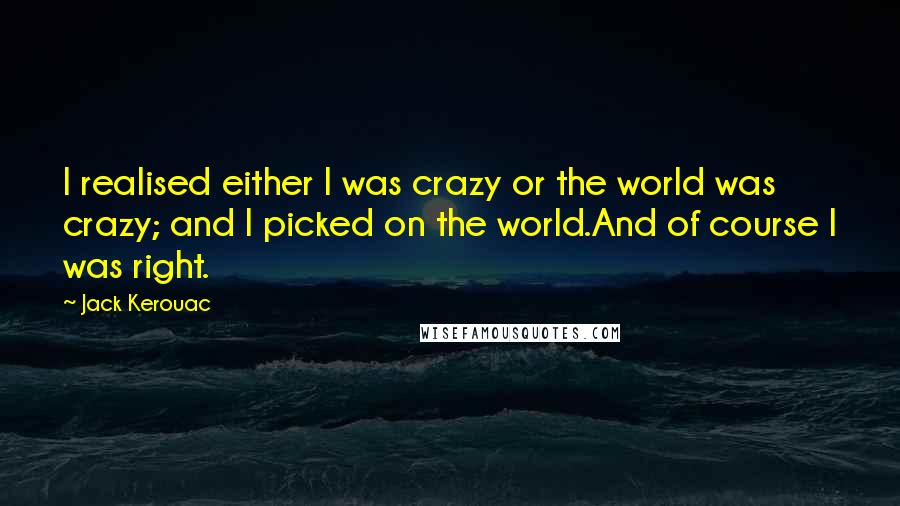 Jack Kerouac quotes: I realised either I was crazy or the world was crazy; and I picked on the world.And of course I was right. Jack Kerouac quotes: I realised either I was crazy or the world was crazy; and I picked on the world.And of course I was right.