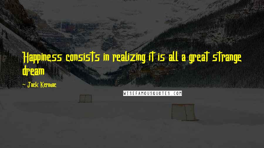 Jack Kerouac quotes: Happiness consists in realizing it is all a great strange dream