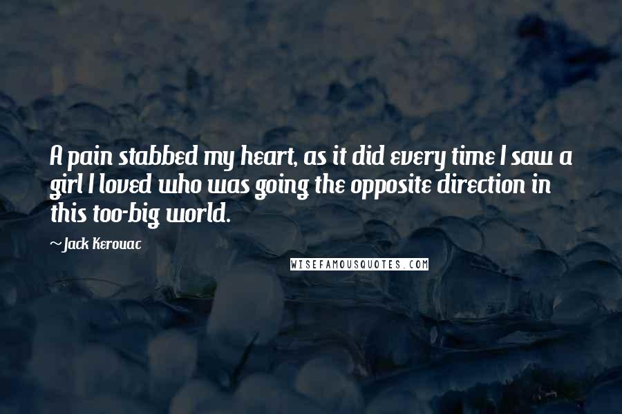 Jack Kerouac quotes: A pain stabbed my heart, as it did every time I saw a girl I loved who was going the opposite direction in this too-big world. Jack Kerouac quotes: A pain stabbed my heart, as it did every time I saw a girl I loved who was going the opposite direction in this too-big world.
