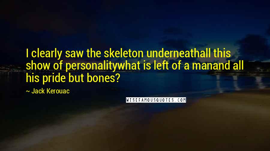 Jack Kerouac quotes: I clearly saw the skeleton underneathall this show of personalitywhat is left of a manand all his pride but bones? Jack Kerouac quotes: I clearly saw the skeleton underneathall this show of personalitywhat is left of a manand all his pride but bones?