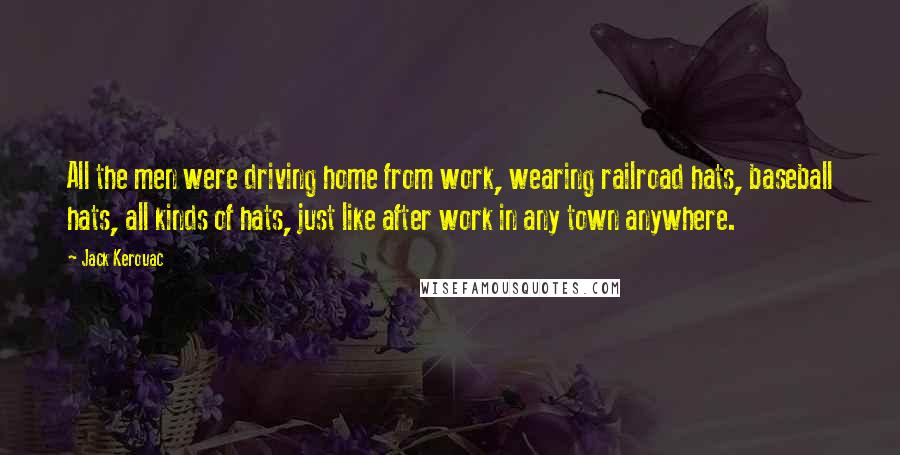 Jack Kerouac quotes: All the men were driving home from work, wearing railroad hats, baseball hats, all kinds of hats, just like after work in any town anywhere. Jack Kerouac quotes: All the men were driving home from work, wearing railroad hats, baseball hats, all kinds of hats, just like after work in any town anywhere.