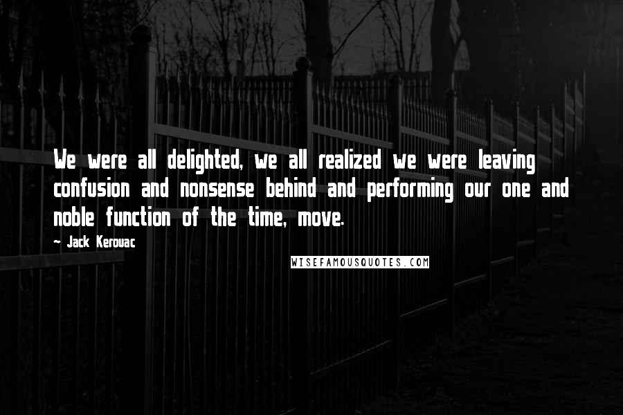 Jack Kerouac quotes: We were all delighted, we all realized we were leaving confusion and nonsense behind and performing our one and noble function of the time, move. Jack Kerouac quotes: We were all delighted, we all realized we were leaving confusion and nonsense behind and performing our one and noble function of the time, move.