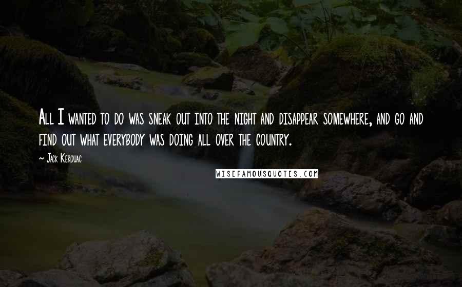 Jack Kerouac quotes: All I wanted to do was sneak out into the night and disappear somewhere, and go and find out what everybody was doing all over the country. Jack Kerouac quotes: All I wanted to do was sneak out into the night and disappear somewhere, and go and find out what everybody was doing all over the country.