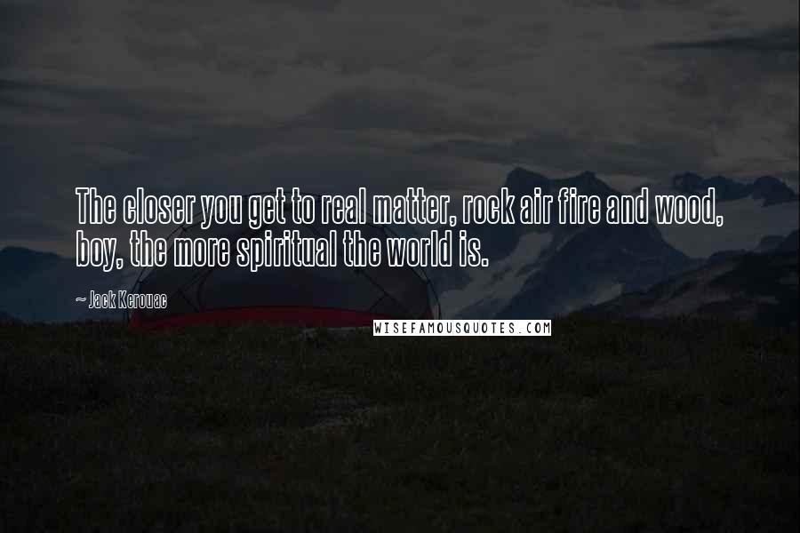 Jack Kerouac quotes: The closer you get to real matter, rock air fire and wood, boy, the more spiritual the world is.